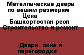Металлические двери по вашим размерам › Цена ­ 7 000 - Башкортостан респ. Строительство и ремонт » Двери, окна и перегородки   